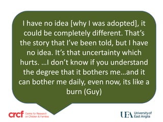 I have no idea [why I was adopted], it
could be completely different. That’s
the story that I’ve been told, but I have
no idea. It’s that uncertainty which
hurts. …I don’t know if you understand
the degree that it bothers me…and it
can bother me daily, even now, its like a
burn (Guy)
 