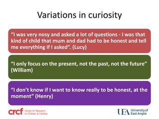 Variations in curiosity
“I was very nosy and asked a lot of questions - I was that
kind of child that mum and dad had to be honest and tell
me everything if I asked”. (Lucy)
“I only focus on the present, not the past, not the future”
(William)
“I don’t know if I want to know really to be honest, at the
moment” (Henry)
 