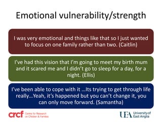 Emotional vulnerability/strength
I was very emotional and things like that so I just wanted
to focus on one family rather than two. (Caitlin)
I’ve had this vision that I’m going to meet my birth mum
and it scared me and I didn’t go to sleep for a day, for a
night. (Ellis)
I’ve been able to cope with it …Its trying to get through life
really…Yeah, it’s happened but you can’t change it, you
can only move forward. (Samantha)
 