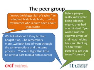 The peer group
I’m not the biggest fan of saying ‘I’m
adopted, blah, blah, blah’, …unlike
my brother who is quite open about
that. (Sam)
Before people
really knew what
being adopted
meant, they had
one mindset: “you
wasn’t wanted,
you was given up”
and I was holding
back and thinking
“I don’t want
people to say that
to me” (Lauren)
We talked about it if my brother
bought it up, …he remembers
more…we both kind of went through
the same emotions and the same
process. …You’ve still got that little
bit of your past to hold onto (Lauren)
 