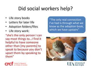 Did social workers help?
• Life story books
• Letters for later life
• Adoption folders/files
• Life story work:
“she’s the only person I can
say most things to…I find it
helpful to have someone
other than [my parents] to
speak to because you don’t
upset them by speaking to
them”
“The only real connection
I’ve had is through what we
know as the adoption book,
which we have upstairs”
 