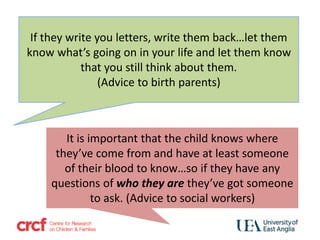 If they write you letters, write them back…let them
know what’s going on in your life and let them know
that you still think about them.
(Advice to birth parents)
It is important that the child knows where
they’ve come from and have at least someone
of their blood to know…so if they have any
questions of who they are they’ve got someone
to ask. (Advice to social workers)
 