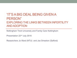 “IT’S A BIG DEAL BEING GIVEN A
PERSON”
EXPLORING THE LINKS BETWEEN INFERTILITY
AND ADOPTION
Nottingham Trent University and Family Care Nottingham
Presentation 22nd July 2016
Researchers Jo Ward (NTU) and Joe Smeeton (Salford)
 