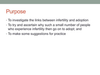 Purpose
• To investigate the links between infertility and adoption
• To try and ascertain why such a small number of people
who experience infertility then go on to adopt; and
• To make some suggestions for practice
 