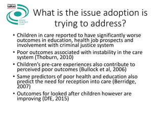 What is the issue adoption is
trying to address?
• Children in care reported to have significantly worse
outcomes in education, health job prospects and
involvement with criminal justice system
• Poor outcomes associated with instability in the care
system (Thoburn, 2010)
• Children’s pre-care experiences also contribute to
perceived poor outcomes (Bullock et al, 2006)
• Same predictors of poor health and education also
predict the need for reception into care (Berridge,
2007)
• Outcomes for looked after children however are
improving (DfE, 2015)
 