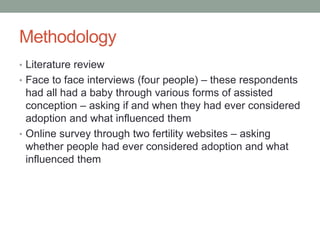 Methodology
• Literature review
• Face to face interviews (four people) – these respondents
had all had a baby through various forms of assisted
conception – asking if and when they had ever considered
adoption and what influenced them
• Online survey through two fertility websites – asking
whether people had ever considered adoption and what
influenced them
 
