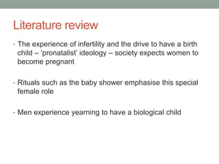 Literature review
• The experience of infertility and the drive to have a birth
child – ‘pronatalist’ ideology – society expects women to
become pregnant
• Rituals such as the baby shower emphasise this special
female role
• Men experience yearning to have a biological child
 