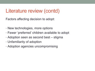 Literature review (contd)
Factors affecting decision to adopt:
• New technologies, more options
• Fewer ‘preferred’ children available to adopt
• Adoption seen as second best – stigma
• Unfamiliarity of adoption
• Adoption agencies uncompromising
 