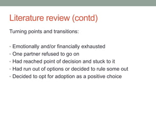 Literature review (contd)
Turning points and transitions:
• Emotionally and/or financially exhausted
• One partner refused to go on
• Had reached point of decision and stuck to it
• Had run out of options or decided to rule some out
• Decided to opt for adoption as a positive choice
 