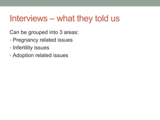 Interviews – what they told us
Can be grouped into 3 areas:
• Pregnancy related issues
• Infertility issues
• Adoption related issues
 