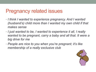 Pregnancy related issues
• I think I wanted to experience pregnancy. And I wanted
(husband’s) child more than I wanted my own child if that
makes sense
• I just wanted to be, I wanted to experience it all, I really
wanted to be pregnant, carry a baby and all that. It were a
big drive for me
• People are nice to you when you’re pregnant; it’s like
membership of a really exclusive club
 