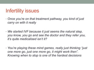 Infertility issues
• Once you’re on that treatment pathway, you kind of just
carry on with it really
• We started IVF because it just seems the natural step,
you know, you go and see the doctor and they refer you,
it’s quite medicalised isn’t it?
• You’re playing these mind games, really just thinking “just
one more go, just one more go, it might work then”.
Knowing when to stop is one of the hardest decisions
 