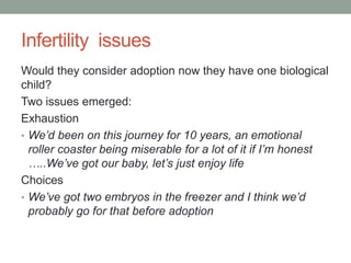 Infertility issues
Would they consider adoption now they have one biological
child?
Two issues emerged:
Exhaustion
• We’d been on this journey for 10 years, an emotional
roller coaster being miserable for a lot of it if I’m honest
…..We’ve got our baby, let’s just enjoy life
Choices
• We’ve got two embryos in the freezer and I think we’d
probably go for that before adoption
 