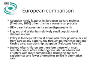 European comparison
• Adoption rarely features in European welfare regimes
(Thoburn, 2010) other than as a consensual process
• UK – parental agreement can be dispensed with
• England and Wales has relatively small population of
children in care
• Policy is to keep children at home wherever possible or exit
from care at any opportunity through permanence options –
kinship care, guardianship, adoption (Reluctant Parent)
• Looked After children are therefore those with most
complex needs often entering care later as adolescent
erupters with more complex and damaging pre-care
experiences and fewer alternatives to live in alternative
care.
 