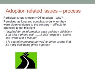 Adoption related issues – process
Participants had chosen NOT to adopt – why?
Perceived as long and complex, even when they
were given evidence to the contrary – difficult for
agencies to get this right
• I applied for an information pack and they did follow
it up with a phone call ……I didn’t expect a phone
call, whoa just a minute!
• It is a lengthy process but you’ve got to expect that,
it’s a big deal being given a person
 