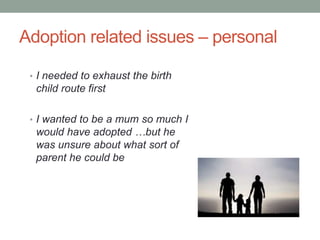 Adoption related issues – personal
• I needed to exhaust the birth
child route first
• I wanted to be a mum so much I
would have adopted …but he
was unsure about what sort of
parent he could be
 