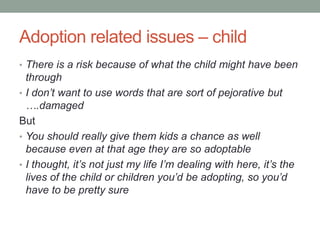 Adoption related issues – child
• There is a risk because of what the child might have been
through
• I don’t want to use words that are sort of pejorative but
….damaged
But
• You should really give them kids a chance as well
because even at that age they are so adoptable
• I thought, it’s not just my life I’m dealing with here, it’s the
lives of the child or children you’d be adopting, so you’d
have to be pretty sure
 