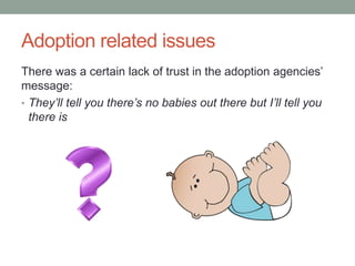 Adoption related issues
There was a certain lack of trust in the adoption agencies’
message:
• They’ll tell you there’s no babies out there but I’ll tell you
there is
 