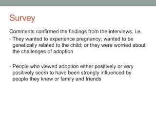 Survey
Comments confirmed the findings from the interviews, i.e.
• They wanted to experience pregnancy; wanted to be
genetically related to the child; or they were worried about
the challenges of adoption
• People who viewed adoption either positively or very
positively seem to have been strongly influenced by
people they knew or family and friends
 