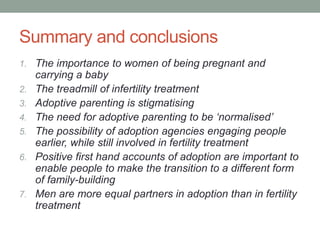 Summary and conclusions
1. The importance to women of being pregnant and
carrying a baby
2. The treadmill of infertility treatment
3. Adoptive parenting is stigmatising
4. The need for adoptive parenting to be ‘normalised’
5. The possibility of adoption agencies engaging people
earlier, while still involved in fertility treatment
6. Positive first hand accounts of adoption are important to
enable people to make the transition to a different form
of family-building
7. Men are more equal partners in adoption than in fertility
treatment
 