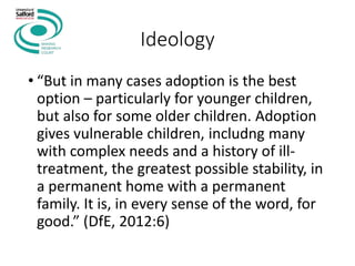 Ideology
• “But in many cases adoption is the best
option – particularly for younger children,
but also for some older children. Adoption
gives vulnerable children, includng many
with complex needs and a history of ill-
treatment, the greatest possible stability, in
a permanent home with a permanent
family. It is, in every sense of the word, for
good.” (DfE, 2012:6)
 
