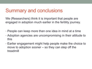 Summary and conclusions
We (Researchers) think it is important that people are
engaged in adoption much earlier in the fertility journey.
• People can keep more than one idea in mind at a time
• Adoption agencies are uncompromising in their attitude to
this
• Earlier engagement might help people make the choice to
move to adoption sooner – so they can step off the
treadmill
 