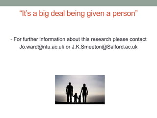 “It’s a big deal being given a person”
• For further information about this research please contact
Jo.ward@ntu.ac.uk or J.K.Smeeton@Salford.ac.uk
 