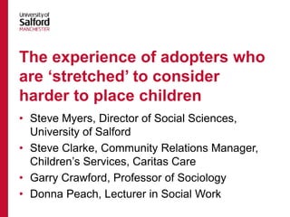 • Steve Myers, Director of Social Sciences,
University of Salford
• Steve Clarke, Community Relations Manager,
Children’s Services, Caritas Care
• Garry Crawford, Professor of Sociology
• Donna Peach, Lecturer in Social Work
The experience of adopters who
are ‘stretched’ to consider
harder to place children
 