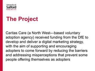 Caritas Care (a North West--‐based voluntary
adoption agency) received funding from the DfE to
develop and deliver a digital marketing strategy,
with the aim of supporting and encouraging
adopters to come forward by reducing the barriers
and addressing misperceptions that prevent some
people offering themselves as adopters
The Project
 