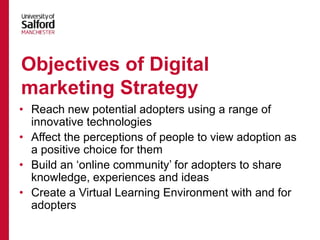 • Reach new potential adopters using a range of
innovative technologies
• Affect the perceptions of people to view adoption as
a positive choice for them
• Build an ‘online community’ for adopters to share
knowledge, experiences and ideas
• Create a Virtual Learning Environment with and for
adopters
Objectives of Digital
marketing Strategy
 