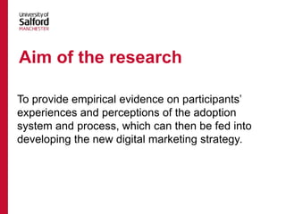 To provide empirical evidence on participants’
experiences and perceptions of the adoption
system and process, which can then be fed into
developing the new digital marketing strategy.
Aim of the research
 