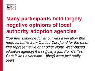 ‘You had someone for who it was a vocation [the
representative from Caritas Care] and for the other
[the representative of another North West-based
adoption agency] it was [just] a job. For Caritas
Care it was a vocation…[they] were just really
open’
Many participants held largely
negative opinions of local
authority adoption agencies
 