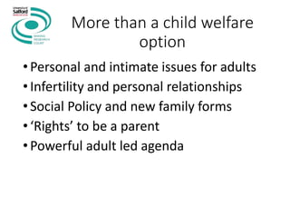 More than a child welfare
option
•Personal and intimate issues for adults
•Infertility and personal relationships
•Social Policy and new family forms
•‘Rights’ to be a parent
•Powerful adult led agenda
 