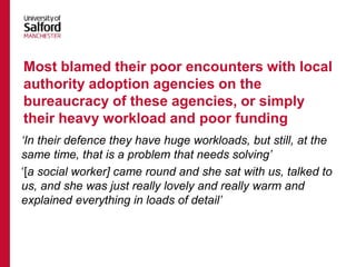 ‘In their defence they have huge workloads, but still, at the
same time, that is a problem that needs solving’
‘[a social worker] came round and she sat with us, talked to
us, and she was just really lovely and really warm and
explained everything in loads of detail’
Most blamed their poor encounters with local
authority adoption agencies on the
bureaucracy of these agencies, or simply
their heavy workload and poor funding
 