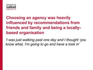 ‘I was just walking past one day and I thought ‘you
know what, I’m going to go and have a look in’
Choosing an agency was heavily
influenced by recommendations from
friends and family and being a locally-
based organisation
 