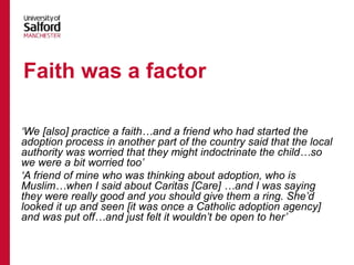 ‘We [also] practice a faith…and a friend who had started the
adoption process in another part of the country said that the local
authority was worried that they might indoctrinate the child…so
we were a bit worried too’
‘A friend of mine who was thinking about adoption, who is
Muslim…when I said about Caritas [Care] …and I was saying
they were really good and you should give them a ring. She’d
looked it up and seen [it was once a Catholic adoption agency]
and was put off…and just felt it wouldn’t be open to her’
Faith was a factor
 