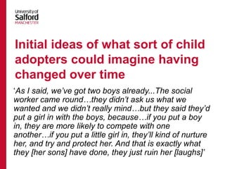 ‘As I said, we’ve got two boys already...The social
worker came round…they didn’t ask us what we
wanted and we didn’t really mind…but they said they’d
put a girl in with the boys, because…if you put a boy
in, they are more likely to compete with one
another…if you put a little girl in, they’ll kind of nurture
her, and try and protect her. And that is exactly what
they [her sons] have done, they just ruin her [laughs]’
Initial ideas of what sort of child
adopters could imagine having
changed over time
 