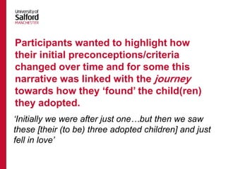 ‘Initially we were after just one…but then we saw
these [their (to be) three adopted children] and just
fell in love’
Participants wanted to highlight how
their initial preconceptions/criteria
changed over time and for some this
narrative was linked with the journey
towards how they ‘found’ the child(ren)
they adopted.
 