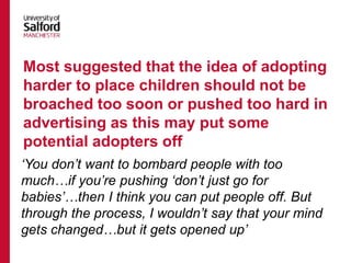 ‘You don’t want to bombard people with too
much…if you’re pushing ‘don’t just go for
babies’…then I think you can put people off. But
through the process, I wouldn’t say that your mind
gets changed…but it gets opened up’
Most suggested that the idea of adopting
harder to place children should not be
broached too soon or pushed too hard in
advertising as this may put some
potential adopters off
 