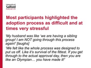 ‘My husband was like ‘we are having a sibling
group! I am NOT going through this process
again!’ [laughs]
‘We felt like the whole process was designed to
put us off. Like it’s survival of the fittest. If you get
through to the actual approval day, then you are
like an Olympian… you have made it!’
Most participants highlighted the
adoption process as difficult and at
times very stressful
 