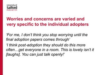 ‘For me, I don’t think you stop worrying until the
final adoption papers comes through’
‘I think post‐adoption they should do this more
often…get everyone in a room. This is lovely isn’t it
[laughs]. You can just talk openly!’
Worries and concerns are varied and
very specific to the individual adopters
 