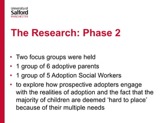 • Two focus groups were held
• 1 group of 6 adoptive parents
• 1 group of 5 Adoption Social Workers
• to explore how prospective adopters engage
with the realities of adoption and the fact that the
majority of children are deemed ‘hard to place’
because of their multiple needs
The Research: Phase 2
 