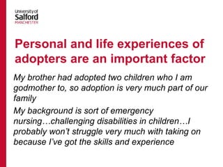 My brother had adopted two children who I am
godmother to, so adoption is very much part of our
family
My background is sort of emergency
nursing…challenging disabilities in children…I
probably won’t struggle very much with taking on
because I’ve got the skills and experience
Personal and life experiences of
adopters are an important factor
 