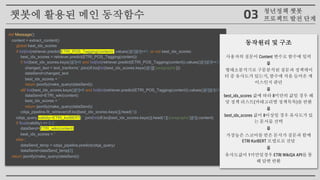def Message():
content = extract_content()
global best_idx_scores
if list(list(retriever.predict(ETRI_POS_Tagging(content)).values())[0])[0]>=1. or not best_idx_scores:
best_idx_scores = retriever.predict(ETRI_POS_Tagging(content))
if list(best_idx_scores.keys())[0]<8 and list(list(retriever.predict(ETRI_POS_Tagging(content)).values())[0])[0]>=1.:
changed_text = text_tranform(''.join(df.loc[list(best_idx_scores.keys())[0]]['paragraphs']))
dataSend=changed_text
best_idx_scores = ''
return jsonify(make_query(dataSend))
elif list(best_idx_scores.keys())[0]<8 and list(list(retriever.predict(ETRI_POS_Tagging(content)).values())[0])[0]<1.:
dataSend=ETRI_wiki(content)
best_idx_scores = ''
return jsonify(make_query(dataSend))
cdqa_pipeline.fit_retriever(df.loc[best_idx_scores.keys()].head(1))
cdqa_query,validity=ETRI_korBERT(' '.join(list(df.loc[best_idx_scores.keys()].head(1)['paragraphs'])[0]),content)
if float(validity) <= 0.2 :
dataSend=ETRI_wiki(content)
best_idx_scores = ''
else :
dataSend_temp = cdqa_pipeline.predict(cdqa_query)
dataSend=dataSend_temp[2]
return jsonify(make_query(dataSend))
동작원리 및 구조
사용자의 질문이 Content 변수로 함수에 입력
⤋
형태소분석기로 구문분석된 질문과 정책데이
터 중 유사도가 있는지, 함수에 처음 들어온 케
이스인지 판단
⤋
best_idx_scores 값에 따라 8미만의 값일 경우 해
당 정책 리스트(카테고리별 정책목록)를 반환
⤋
best_idx_scores 값이 8이상일 경우 유사도가 있
는 문서를 선택
⤋
가장높은 스코어를 받은 문서가 질문과 함께
ETRI KorBERT 모델로로 전달
⤋
유사도값이 1미만일경우 ETRI WikiQA API를 통
해 답변 반환
챗봇에 활용된 메인 동작함수 청년정책 챗봇
프로젝트 발전 단계03
 