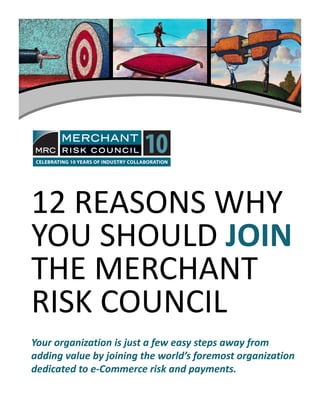 12 REASONS WHY12 REASONS WHY 
YOU SHOULD JOINJOIN
THE MERCHANT 
RISK COUNCILRISK COUNCIL
Your organization is just a few easy steps away from Your organization is just a few easy steps away from 
adding value by joining the world’s adding value by joining the world’s foremost organization foremost organization 
dedicated dedicated to eto e‐‐Commerce risk and Commerce risk and payments.payments.
 