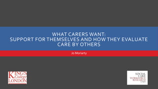 WHAT CARERS WANT:
SUPPORT FOR THEMSELVES AND HOW THEY EVALUATE
CARE BY OTHERS
Jo Moriarty
 