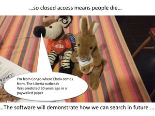 …so closed access means people die…
…The software will demonstrate how we can search in future …
I’m from Congo where Ebola comes
from. The Liberia outbreak
Was predicted 30 years ago in a
paywalled paper
 