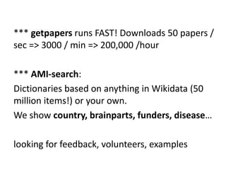 *** getpapers runs FAST! Downloads 50 papers /
sec => 3000 / min => 200,000 /hour
*** AMI-search:
Dictionaries based on anything in Wikidata (50
million items!) or your own.
We show country, brainparts, funders, disease…
looking for feedback, volunteers, examples
 