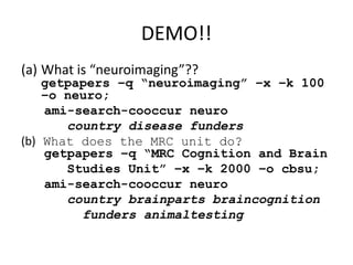 DEMO!!
(a) What is “neuroimaging”??
getpapers –q “neuroimaging” –x –k 100
–o neuro;
ami-search-cooccur neuro
country disease funders
(b) What does the MRC unit do?
getpapers –q “MRC Cognition and Brain
Studies Unit” –x –k 2000 –o cbsu;
ami-search-cooccur neuro
country brainparts braincognition
funders animaltesting
 