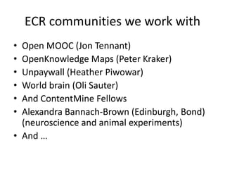 ECR communities we work with
• Open MOOC (Jon Tennant)
• OpenKnowledge Maps (Peter Kraker)
• Unpaywall (Heather Piwowar)
• World brain (Oli Sauter)
• And ContentMine Fellows
• Alexandra Bannach-Brown (Edinburgh, Bond)
(neuroscience and animal experiments)
• And …
 